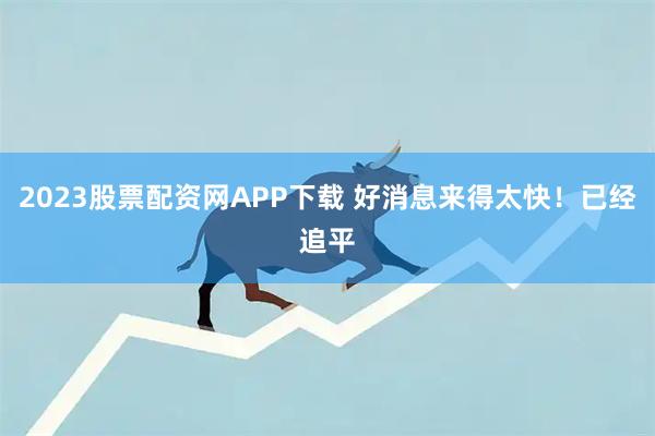 2023股票配资网APP下载 好消息来得太快！已经追平