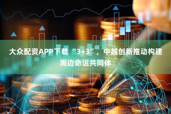 大众配资APP下载 “3+3”，中越创新推动构建周边命运共同体