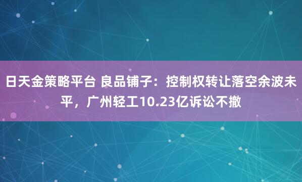 日天金策略平台 良品铺子：控制权转让落空余波未平，广州轻工10.23亿诉讼不撤