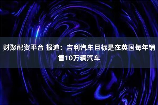 财聚配资平台 报道：吉利汽车目标是在英国每年销售10万辆汽车