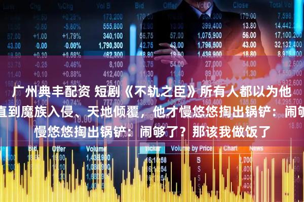 广州典丰配资 短剧《不轨之臣》所有人都以为他只是个普通杂役，直到魔族入侵、天地倾覆，他才慢悠悠掏出锅铲：闹够了？那该我做饭了