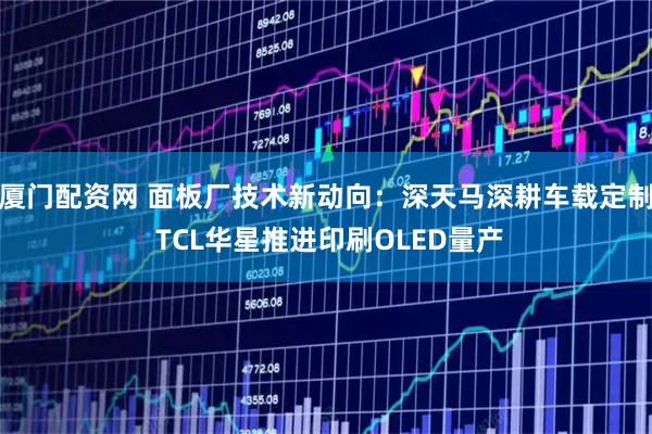 厦门配资网 面板厂技术新动向：深天马深耕车载定制 TCL华星推进印刷OLED量产