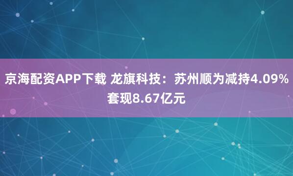 京海配资APP下载 龙旗科技：苏州顺为减持4.09%套现8.67亿元