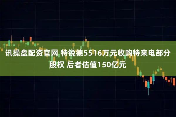 讯操盘配资官网 特锐德5516万元收购特来电部分股权 后者估值150亿元