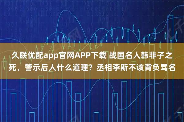 久联优配app官网APP下载 战国名人韩非子之死,警示后人什么道理?丞相李斯不该背负骂名