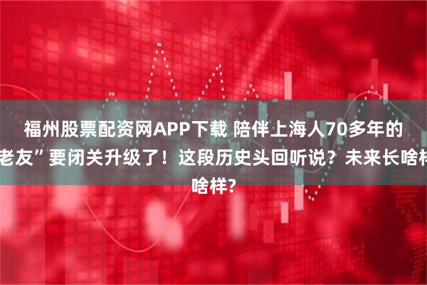 福州股票配资网APP下载 陪伴上海人70多年的“老友”要闭关升级了！这段历史头回听说？未来长啥样?