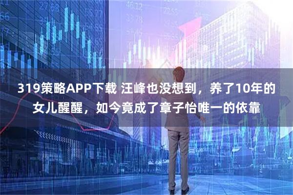 319策略APP下载 汪峰也没想到，养了10年的女儿醒醒，如今竟成了章子怡唯一的依靠