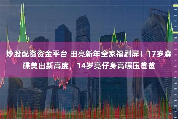 炒股配资资金平台 田亮新年全家福刷屏！17岁森碟美出新高度，14岁亮仔身高碾压爸爸