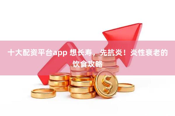 十大配资平台app 想长寿，先抗炎！炎性衰老的饮食攻略