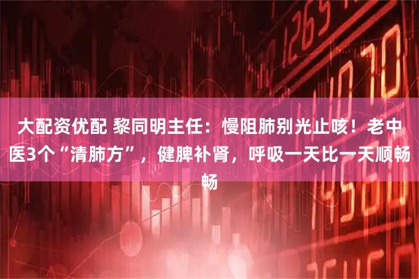 大配资优配 黎同明主任：慢阻肺别光止咳！老中医3个“清肺方”，健脾补肾，呼吸一天比一天顺畅