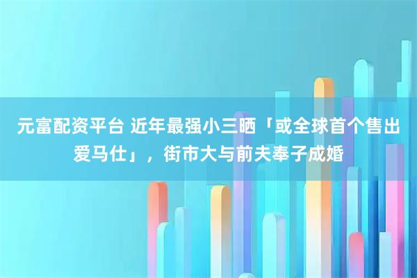 元富配资平台 近年最强小三晒「或全球首个售出爱马仕」，街市大与前夫奉子成婚