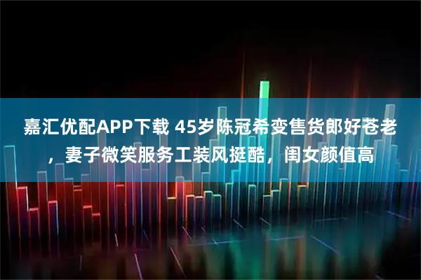 嘉汇优配APP下载 45岁陈冠希变售货郎好苍老，妻子微笑服务工装风挺酷，闺女颜值高