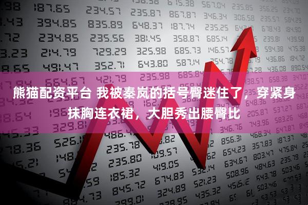 熊猫配资平台 我被秦岚的括号臀迷住了，穿紧身抹胸连衣裙，大胆秀出腰臀比