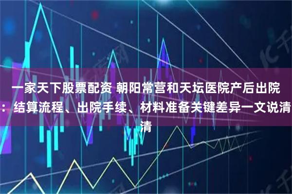 一家天下股票配资 朝阳常营和天坛医院产后出院：结算流程、出院手续、材料准备关键差异一文说清