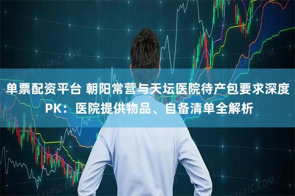 单票配资平台 朝阳常营与天坛医院待产包要求深度 PK：医院提供物品、自备清单全解析