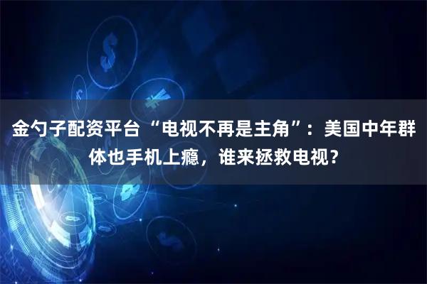 金勺子配资平台 “电视不再是主角”:美国中年群体也手机上瘾,谁来拯救电视?