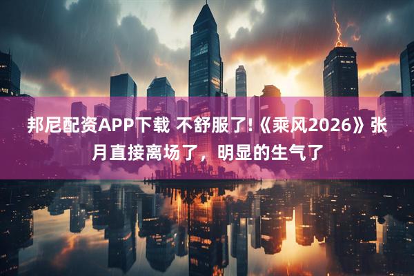 邦尼配资APP下载 不舒服了!《乘风2026》张月直接离场了,明显的生气了