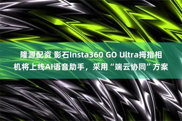 隆源配资 影石Insta360 GO Ultra拇指相机将上线AI语音助手，采用“端云协同”方案