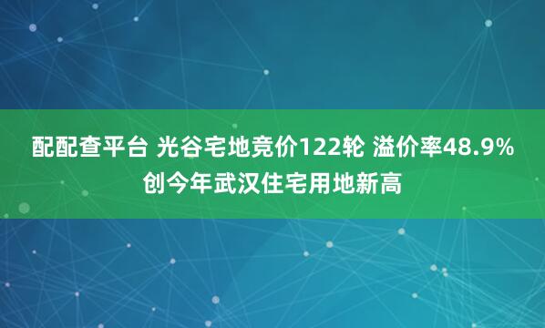 配配查平台 光谷宅地竞价122轮 溢价率48.9%创今年武汉住宅用地新高