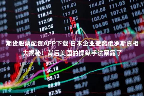 期货股票配资APP下载 日本企业撤离俄罗斯真相大揭秘！背后美国的操纵手法暴露了