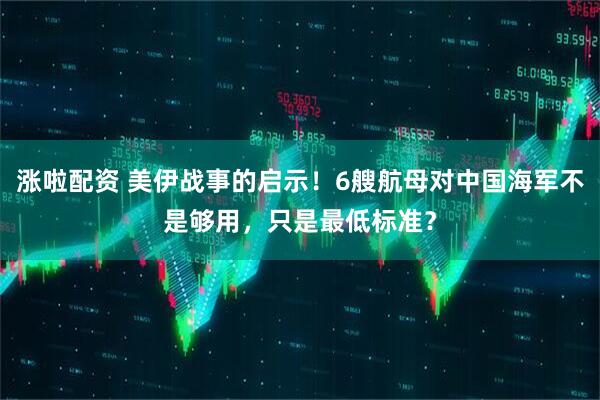 涨啦配资 美伊战事的启示!6艘航母对中国海军不是够用,只是最低标准?
