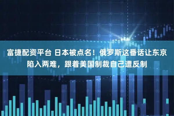 富捷配资平台 日本被点名！俄罗斯这番话让东京陷入两难，跟着美国制裁自己遭反制